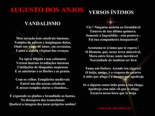 VERSOS ÍNTIMOS 
AUGUSTO DOS ANJOS 
Vês ! Ninguém assistiu ao formidável 
Enterro de tua última quimera. 
Somente a Ingratidão - esta pantera - 
Foi tua companheira inseparável! 
Acostuma-te à lama que te espera ! 
O Homem, que, nesta terra miserável, 
Mora entre feras, sente inevitável 
Necessidade de também ser fera 
Toma um fósforo. Acende teu cigarro! 
O beijo, amigo, é a véspera do escarro 
A mão que afaga é a mesma que apedreja 
Se a alguém causa inda pena a tua chaga, 
Apedreja essa mão vil que te afaga 
Escarra nessa boca que te beija 
VOLTAR AOS POETAS 
VANDALISMO 
Meu coração tem catedrais imensas, 
Templos de priscas e longínquas datas, 
Onde um nume de amor, em serenatas, 
Canta a aleluia virginal das crenças. 
Na ogiva fúlgida e nas colunatas 
Vertem lustrais irradiações intensas 
Cintilações de lâmpadas suspensas 
E as ametistas e os florões e as pratas. 
Com os velhos Templários medievais 
Entrei um dia nessas catedrais 
E nesses templos claros e risonhos... 
E erguendo os gládios e brandindo as hastas, 
No desespero dos iconoclastas 
Quebrei a imagem dos meus próprios sonhos! 
 