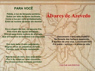 Álvares de Azevedo 
VOLTAR AOS POETAS 
PARA VOCÊ 
Pálida, à luz da lâmpada sombria, 
Sobre um leito de flores reclinada, 
Como a lua por noite embalsamada, 
Entre as nuvens do amor ela dormia! 
Era a virgem do mar, na escuma fria, 
Pela maré das águas embalada... 
Era um anjo entre nuvens de alvorada, 
Que em sonhos se banhava e se esquecia! 
Era mais bela! O seio palpitando... 
Negros olhos as pálpebras abrindo.... 
Formas nuas no leito resvalando... 
Não te rias de mim, meu anjo lindo! 
Por ti as noites eu velei chorando, 
Por ti nos sonhos morrerei sorrindo! 
“...Descansem o meu leito solitário 
Na floresta dos homens esquecida. 
À sombra de uma cruz, e escrevam nela: 
-Foi poeta – sonhou – e amou na vida.” 
 