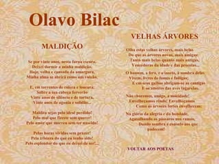 VELHAS ÁRVORES 
Olha estas velhas árvores, mais belas 
Do que as árvores novas, mais amigas: 
Tanto mais belas quanto mais antigas, 
Vencedoras da idade e das procelas... 
O homem, a fera, e o inseto, à sombra delas 
Vivem, livres de fomes e fadigas; 
E em seus galhos abrigam-se as cantigas 
E os amores das aves tagarelas. 
Não choremos, amigo, a mocidade! 
Envelheçamos rindo! Envelheçamos 
Como as árvores fortes envelhecem; 
Na glória da alegria e da bondade, 
Agasalhando os pássaros nos ramos, 
Dando sombra e consolo aos que 
padecem! 
VOLTAR AOS POETAS 
Olavo Bilac 
MALDIÇÃO 
Se por vinte anos, nesta furna escura, 
Deixei dormir a minha maldição, 
Hoje, velha e cansada da amargura, 
Minha alma se abrirá como um vulcão. 
E, em torrentes de cólera e loucura, 
Sobre a tua cabeça ferverão 
Vinte anos de silêncio e de tortura, 
Vinte anos de agonia e solidão... 
Maldita sejas pelo ideal perdido! 
Pelo mal que fizeste sem querer! 
Pelo amor que morreu sem ter nascido! 
Pelas horas vividas sem prazer! 
Pela tristeza do que eu tenho sido! 
Pelo esplendor do que eu deixei de ser!... 
 
