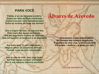 VOLTAR AOS POETAS PARA VOCÊ Pálida, à luz da lâmpada sombria, Sobre um leito de flores reclinada, Como a lua por noite embalsamada, Entre as nuvens do amor ela dormia! Era a virgem do mar, na escuma fria, Pela maré das águas embalada... Era um anjo entre nuvens de alvorada, Que em sonhos se banhava e se esquecia! Era mais bela! O seio palpitando... Negros olhos as pálpebras abrindo.... Formas nuas no leito resvalando... Não te rias de mim, meu anjo lindo! Por ti as noites eu velei chorando, Por ti nos sonhos morrerei sorrindo! “ ...Descansem o meu leito solitário Na floresta dos homens esquecida. À sombra de uma cruz, e escrevam nela: -Foi poeta – sonhou – e amou na vida.” Álvares de Azevedo 