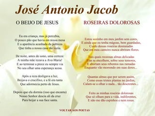 Eu era criança, mas já percebia,  O pouco pão que havia em nossa mesa E a aparência acanhada da pobreza Que tinha a nossa casa tão vazia. De noite, antes do sono, uma certeza: A minha mãe rezava a Ave-Maria! E ao terminar a prece eu sempre via No seu olhar uma esperança acesa. Após a reza desligava a luz, Beijava o crucifixo, e a fé era tanta Que adormecia perto de Jesus. Depois que ela dormia (isso que encanta) Nosso Senhor descia ali da cruz Para beijar a sua face santa. VOLTAR AOS POETAS José Antonio Jacob O BEIJO DE JESUS Estou sozinho em meu jardim sem cores, E ainda que eu tenha mágoas, bem guardadas, Cuido dessas roseiras desmaiadas Que em meu canteiro nunca abriram flores. Tais quais receosas almas delicadas Elas se encolhem, sobre seus temores, E abortam seus rebentos nas ramadas Enquanto vão morrendo em suas dores...  Quantas almas que por serem assim, Como essas tristes plantas no jardim, Calam-se a olhar o nada... tão descrentes...  Feito as minhas roseiras dolorosas Que só olham para a vida, indiferentes, E não me dão espinhos e nem rosas. ROSEIRAS DOLOROSAS 