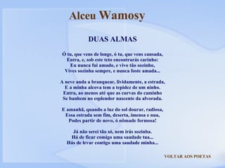 VOLTAR AOS POETAS DUAS ALMAS Ó tu, que vens de longe, ó tu, que vens cansada, Entra, e, sob este teto encontrarás carinho: Eu nunca fui amado, e vivo tão sozinho, Vives sozinha sempre, e nunca foste amada... A neve anda a branquear, lividamente, a estrada, E a minha alcova tem a tepidez de um ninho. Entra, ao menos até que as curvas do caminho Se banhem no esplendor nascente da alvorada. E amanhã, quando a luz do sol dourar, radiosa, Essa estrada sem fim, deserta, imensa e nua, Podes partir de novo, ó nômade formosa! Já não serei tão só, nem irás sozinha. Há de ficar comigo uma saudade tua... Hás de levar contigo uma saudade minha... Alceu  Wamosy 