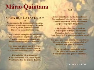 VOLTAR AOS POETAS Mário Quintana A RUA DOS CATAVENTOS VI Na minha rua há um menininho doente. Enquanto os outros partem para a escola, Junto à janela, sonhadoramente, Ele ouve o sapateiro bater sola. Ouve também o carpinteiro, em frente, Que uma canção napolitana engrola. E pouco a pouco, gradativamente, O sofrimento que ele tem se evola... Mas nesta rua há um operário triste: Não canta nada na manhã sonora E o menino nem sonha que ele existe. Ele trabalha silenciosamente E está compondo este soneto agora, Pra alminha boa do menino doente... XVI Triste encanto das tardes borralheiras Que enchem de cinza o coração da gente! A tarde lembra um passarinho doente A pipilar os pingos das goteiras... A tarde pobre fica, horas inteiras, A espiar pelas vidraças, tristemente, O crepitar das brasas na lareira... Meu Deus... o frio que a pobrezinha sente! Por que é que esses Arcanjos neurastênicos Só usam névoa em seus efeitos cênicos? Nenhum azul para te distraíres... Ah, se eu pudesse, tardezinha pobre, Eu pintava trezentos arco-íris Nesse tristonho céu que nos encobre!... 