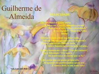 Guilherme de Almeida VOLTAR AOS POETAS FELICIDADE Ela veio bater à minha porta  E falou-me a sorrir, subindo a escada:  “Bom dia, árvore velha e desfolhada”  E eu respondi: “Bom dia, folha morta” Entrou: e nunca mais me disse nada...  Até que um dia (quando pouco importa!)  houve canções na ramaria torta  E houve bandos de noivos pela estrada... Então chamou-me e disse:“Vou-me embora!  Sou a felicidade! Vive agora  Da lembrança do muito que te fiz” E foi assim que em plena primavera,  Só quando ela partiu contou quem era...   E nunca mais eu me senti feliz! 