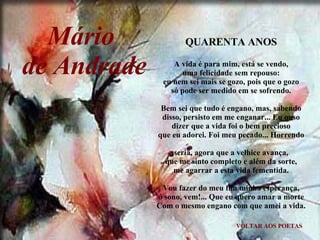 VOLTAR AOS POETAS QUARENTA ANOS A vida é para mim, está se vendo, uma felicidade sem repouso: eu nem sei mais se gozo, pois que o gozo só pode ser medido em se sofrendo. Bem sei que tudo é engano, mas, sabendo disso, persisto em me enganar... Eu ouso dizer que a vida foi o bem precioso que eu adorei. Foi meu pecado... Horrendo seria, agora que a velhice avança, que me sinto completo e além da sorte, me agarrar a esta vida fementida. Vou fazer do meu fim minha esperança, ó sono, vem!... Que eu quero amar a morte Com o mesmo engano com que amei a vida. Mário  de Andrade 