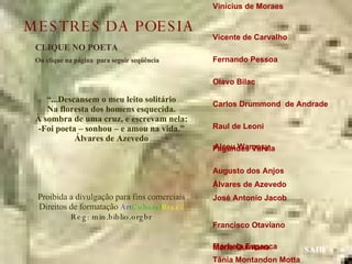 Vinícius de Moraes  Vicente de Carvalho  Fernando Pessoa  Olavo Bilac  Carlos Drummond  de Andrade  Raul de Leoni  Fagundes Varela  Augusto dos Anjos  Álvares de Azevedo José Antonio Jacob  Francisco Otaviano  Mário Quintana  Manuel Bandeira  Guilherme de Almeida Mário de Andrade  Castro Alves  CLIQUE NO POETA Ou clique na página  para seguir seqüência SAIR “ ...Descansem o meu leito solitário Na floresta dos homens esquecida. À sombra de uma cruz, e escrevam nela: -Foi poeta – sonhou – e amou na vida.” Álvares de Azevedo Proibida a divulgação para fins comerciais Direitos de formatação  Art Cultural Brasil Reg: min.biblio.orgbr Florbela Espanca Alceu Wamosy MESTRES DA POESIA Tânia Montandon Motta 