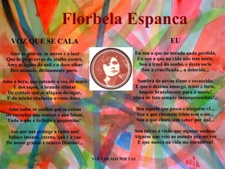 VOLTAR AOS POETAS EU Eu sou a que no mundo anda perdida, Eu sou a que na vida não tem norte, Sou a irmã do sonho, e desta sorte Sou a crucificada... a dolorida... Sombra de névoa tênue e esvaecida, E que o destino amargo, triste e forte, Impele brutalmente para a morte! Alma de luto sempre incompreendida!... Sou aquela que passa e ninguém vê... Sou a que chamam triste sem o ser... Sou a que chora sem saber por quê... Sou talvez a visão que alguém sonhou. Alguém que veio ao mundo pra me ver E que nunca na vida me encontrou! VOZ QUE SE CALA Amo as pedras, os astros e o luar Que beija as ervas do atalho escuro, Amo as águas de anil e o doce olhar Dos animais, divinamente puro.  Amo a hera, que entende a voz do muro E dos sapos, o brando tilintar De cristais que se afagam devagar, E da minha charneca o rosto duro.  Amo todos os sonhos que se calam De corações que sentem e não falam, Tudo o que é Infinito e pequenino!  Asa que nos protege a todos nós! Soluço imenso, eterno, que é a voz Do nosso grande e mísero Destino!... Florbela Espanca 