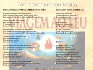 UM CACHORRINHO AMIGO, UM LIVRO E UM APITO Era ainda criança em minhas lembranças. Tinha um cachorrinho amigo, um livro e um apito. Falavam comigo de dia, de noite, qualquer hora que fosse. Quando precisava idéias bonitas Para preencher o tempo. O livro estava ali, Precioso fomento. Era ainda jovem incipiente nas artes da vida. Com um cachorrinho amigo, um livro e um apito Acompanhavam-me nas subidas e descidas, na volta e na ida. Quando precisava barulho e farra Para chamar a atenção. Era o apito que ajudava Com forte expressão. Era ainda ignorante nas dores do coração. Com um cachorrinho amigo, um livro e um apito, Consolavam-me na frustação. Quando esfolava o joelho Ou recebia um "não". Era o cachorrinho matreiro Que lambia meu coração. Era ainda inábil para o que o mundo exigia. Mas com um cachorrinho amigo, um livro e um apito, Sentia-me rica, repleta de alegria. SONHANDO COM A REALIADADE Que sentido teria a vida Se não pudéssemos alimentar Em nossa imaginação Aqueles sonhos mais bonitos? Cuja satisfação Transcede a intensidade Até da própria realidade? E o que é a realidade, Senão um grande sonho Embriagado de convictas ilusões? BRASIL Sol, sompra, água de coco. País exótico, tropical. Rica flora, fauna, atemporal. Povo maneiro, jeitinho brasileiro, Encontro com onada, sorridente Manejo de possibilidades, sorrateiro. Alegria de um olhar esperançoso, Cortando o luar todo charmoso, Paz de uma gente de bom gosto. Clique na página para ler mais Tânia 