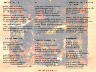 CADÊ O MANUAL ? Mamãe, papai, irmãozinho, Como é bom estarem comigo. Ensinaram-me tanto com carinho Até a arte de se fazer amigo. Na travessia da Escola da Vida, Há muitas pedras, buracos, desvios. Em quedas ou perdas, procura-se a saída Nos algozes caminhos sombrios. Nem a mais altiva ciência Orienta melhor que o instinto doméstico. Talvez falte consciência, mas há paciência, Para se enlear na construção  de um bom arquétipo. ATRAVESSAMENTO FORTUITO - FORTUNADO Às vezes acontece-me de o mar da vida Estar por demasiado salgado, Quando então surge um doce rio Que o atravessa. Doce rei, doce brio que o enaltece, Doce descanso que a alma tece. Remanso de sossego pelo qual sorrio, Brecha de paz num mar bravio. Recanto de arrego perfurmado, Acalma e relaxa a tensão. Sustido por um rei iluminado De sobriedade e coração. VOLTAR AOS POETAS GRATITUDE Cores de ternura, Cores de alegria, Cores de aventura, Sabores de fantasia. Carinho em tinta rara Oferecido com desprendimento, Pela mamãe mais cara No intuito de incentivar o desenvolvimento. Arte de amar e criar, Arte de inovar e surpreender, Com palavras do coração E emoções a desprender. O NORMAL E O NATURAL Aquele que preenche As expectativas do ambiente, Nem débil, nem criativo, Nem letárgico, nem ativo, Nem do Bem, nem do Mal, Esse é o Normal. Muito além da rotulação Do determinável, da previsão Transcedente da razão, Encaixa-se no padrão Somente se houver compreensão. Eis o Natural...   ... agente da inovação. BH Cidade bonita, minha Belo Horizonte Mais bonita que ela não há Pois é mesmo lá o meu lar. Até as favelas, que rondam seu centro E dividem com todos os alimentos, Enfeitam a arte rústica da paisagem. Acolhedora capital das Minas Gerais, Esbanjando o mais belo horizonte. Clima tropical para as necessidades vitais, Jeitinho mineiro para os problemas aos montes Corre-corre dos cidadãos trabalhadores Merecem honrados a cervejinha no fim da tarde, refrescando a alma e curtindo seus amores. VALENDO O ABSTRATO Já diziam os poetas: “ Vida! Terra de sonhos, terra de músicas!”. Mais vale velejar pelo mar sonhando Cantarolando esperanças do reinado. Mais vale ir lembrando os beijos adocicados, Esperando os sorrisos sorteados, Mais vale flutuar por sobre o mundo Pisando leve, ignorando o fundo... ... saudosamente ... esperançosamente. 