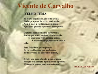 Vicente de Carvalho VOLTAR AOS POETAS VELHO TEMA Só a leve esperança, em toda a vida,  Disfarça a pena de viver, mais nada;  Nem é mais a existência, resumida,  Que uma grande esperança malograda O eterno sonho da alma desterrada,  Sonho que a traz ansiosa e embevecida,  É uma hora feliz, sempre adiada  E que não chega nunca em toda a vida. Essa felicidade que supomos,  Árvore milagrosa que sonhamos  Toda arreada de dourados pomos, Existe, sim mas nós não a alcançamos  Porque está sempre apenas onde a pomos  E nunca a pomos onde nós estamos. 