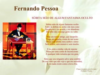 SÚBITA MÃO DE ALGUM FANTASMA OCULTO Súbita mão de algum fantasma oculto Entre as dobras da noite e do meu sono Sacode-me e eu acordo, e no abandono Da noite não enxergo gesto ou vulto. Mas um terror antigo, que insepulto Trago no coração, como de um trono Desce e se afirma meu senhor e dono Sem ordem, sem meneio e sem insulto. E eu sinto a minha vida de repente Presa por uma corda de Inconsciente A qualquer mão noturna que me guia. Sinto que sou ninguém salvo uma sombra De um vulto que não vejo e que me assombra, E em nada existo como a treva fria. Fernando Pessoa Clique na página para ler mais Fernando Pessoa 