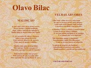 VELHAS ÁRVORES VOLTAR AOS POETAS Olha estas velhas árvores, mais belas  Do que as árvores novas, mais amigas:  Tanto mais belas quanto mais antigas,  Vencedoras da idade e das procelas... O homem, a fera, e o inseto, à sombra delas  Vivem, livres de fomes e fadigas;  E em seus galhos abrigam-se as cantigas  E os amores das aves tagarelas. Não choremos, amigo, a mocidade!  Envelheçamos rindo! Envelheçamos  Como as árvores fortes envelhecem; Na glória da alegria e da bondade,  Agasalhando os pássaros nos ramos,  Dando sombra e consolo aos que padecem!  Olavo Bilac MALDIÇÃO Se por vinte anos, nesta furna escura, Deixei dormir a minha maldição, Hoje, velha e cansada da amargura, Minha alma se abrirá como um vulcão. E, em torrentes de cólera e loucura, Sobre a tua cabeça ferverão Vinte anos de silêncio e de tortura, Vinte anos de agonia e solidão... Maldita sejas pelo ideal perdido! Pelo mal que fizeste sem querer! Pelo amor que morreu sem ter nascido! Pelas horas vividas sem prazer! Pela tristeza do que eu tenho sido! Pelo esplendor do que eu deixei de ser!... 