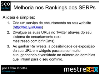 Melhoria nos Rankings dos SERPs
A idéia é simples:
  1. Crie um serviço de encurtamento no seu website
     (http://bit.ly/inGms)
  2. Divulgue as suas URLs no Twitter através do seu
     sistema de encurtamento (ex.:
     mestreseo.com.br/inGms)
  3. Ao ganhar ReTweets, a possibilidade de exposição
     da sua URL em widgets passa a ser muito
     alta, ganhando diversidade no número de domínios
     que linkam para o seu domínio.
 