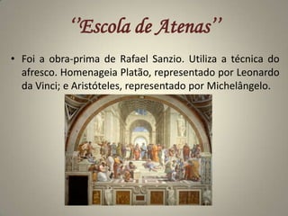 ‘’Escola de Atenas’’Foi a obra-prima de Rafael Sanzio. Utiliza a técnica do afresco. Homenageia Platão, representado por Leonardo da Vinci; e Aristóteles, representado por Michelângelo.