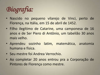 Biografia:Nascido no pequeno vilarejo de Vinci, perto de Florença, na Itália, em 15 de abril de 1452.Filho ilegítimo de Catarine, uma camponesa de 16 anos e de Ser Piero di Antônio, um tabelião 30 anos mais velho.Aprendeu sozinho latim, matemática, anatomia humana e física.Seu mestre foi Andrea Verrochio.Ao completar 20 anos entrou pra a Corporação de Pintores de Florença como mestre.  