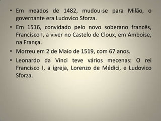 Em meados de 1482, mudou-se para Milão, o governante era Ludovico Sforza.Em 1516, convidado pelo novo soberano francês, Francisco I, a viver no Castelo de Cloux, em Amboise, na França.Morreu em 2 de Maio de 1519, com 67 anos.Leonardo da Vinci teve vários mecenas: O rei Francisco I, a igreja, Lorenzo de Médici, e Ludovico Sforza.  