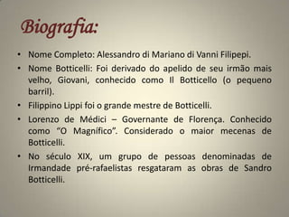 Biografia:Nome Completo: Alessandro di Mariano di Vanni Filipepi.Nome Botticelli: Foi derivado do apelido de seu irmão mais velho, Giovani, conhecido como Il Botticello (o pequeno barril). FilippinoLippi foi o grande mestre de Botticelli.Lorenzo de Médici – Governante de Florença. Conhecido como “O Magnífico”. Considerado o maior mecenas de Botticelli.No século XIX, um grupo de pessoas denominadas de Irmandade pré-rafaelistas resgataram as obras de Sandro Botticelli.