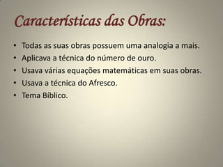 Características das Obras:Todas as suas obras possuem uma analogia a mais.Aplicava a técnica do número de ouro.Usava várias equações matemáticas em suas obras.Usava a técnica do Afresco.Tema Bíblico.