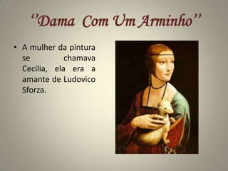 ‘’Dama  Com Um Arminho’’A mulher da pintura se chamava Cecília, ela era a amante de Ludovico Sforza.