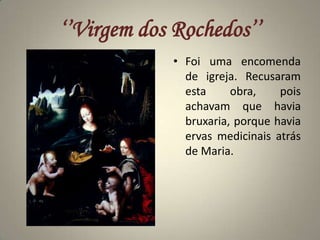 ‘’Virgem dos Rochedos’’Foi uma encomenda de igreja. Recusaram esta obra, pois achavam que havia bruxaria, porque havia ervas medicinais atrás de Maria.