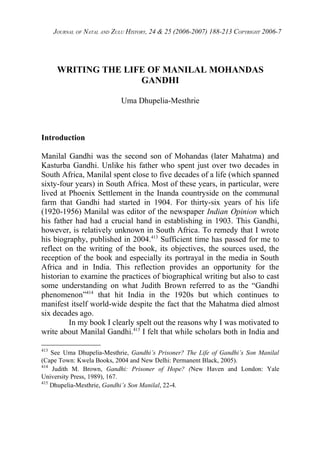 JOURNAL OF NATAL AND ZULU HISTORY, 24 & 25 (2006-2007) 188-213 COPYRIGHT 2006-7




       WRITING THE LIFE OF MANILAL MOHANDAS
                      GANDHI

                             Uma Dhupelia-Mesthrie



Introduction

Manilal Gandhi was the second son of Mohandas (later Mahatma) and
Kasturba Gandhi. Unlike his father who spent just over two decades in
South Africa, Manilal spent close to five decades of a life (which spanned
sixty-four years) in South Africa. Most of these years, in particular, were
lived at Phoenix Settlement in the Inanda countryside on the communal
farm that Gandhi had started in 1904. For thirty-six years of his life
(1920-1956) Manilal was editor of the newspaper Indian Opinion which
his father had had a crucial hand in establishing in 1903. This Gandhi,
however, is relatively unknown in South Africa. To remedy that I wrote
his biography, published in 2004.413 Sufficient time has passed for me to
reflect on the writing of the book, its objectives, the sources used, the
reception of the book and especially its portrayal in the media in South
Africa and in India. This reflection provides an opportunity for the
historian to examine the practices of biographical writing but also to cast
some understanding on what Judith Brown referred to as the “Gandhi
phenomenon”414 that hit India in the 1920s but which continues to
manifest itself world-wide despite the fact that the Mahatma died almost
six decades ago.
         In my book I clearly spelt out the reasons why I was motivated to
write about Manilal Gandhi.415 I felt that while scholars both in India and

413
    See Uma Dhupelia-Mesthrie, Gandhi’s Prisoner? The Life of Gandhi’s Son Manilal
(Cape Town: Kwela Books, 2004 and New Delhi: Permanent Black, 2005).
414
     Judith M. Brown, Gandhi: Prisoner of Hope? (New Haven and London: Yale
University Press, 1989), 167.
415
    Dhupelia-Mesthrie, Gandhi’s Son Manilal, 22-4.
 