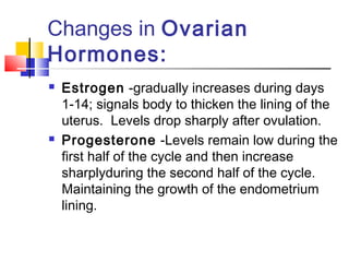 Changes in Ovarian
Hormones:
 Estrogen -gradually increases during days
1-14; signals body to thicken the lining of the
uterus. Levels drop sharply after ovulation.
 Progesterone -Levels remain low during the
first half of the cycle and then increase
sharplyduring the second half of the cycle.
Maintaining the growth of the endometrium
lining.
 