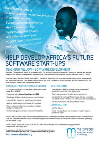 HELP DEVELOP AFRICA’S FUTURE
SOFTWARE START-UPS
TEACHING FELLOW – SOFTWARE DEVELOPMENT
Meltwater Entrepreneurial School of Technology (MEST) is recruiting recent graduates with a passion for teaching and a strong
background in software development or engineering for a one-year assignment teaching talented graduates in Accra, Ghana.

On a daily basis, Teaching Fellows support MEST Trainees in developing their programming skills, technological understanding
and entrepreneurial spirit. They work in dynamic teams with other Fellows from around the world, which are led by Faculty that
have significant software and business experience.

YOUR QUALIFICATIONS SHOULD INCLUDE:                                      WHAT YOU GAIN:
• Programming proficiency in one of the following languages:             • Invaluable work & life experience in an entrepreneurial
  Java, C++, C#, PHP                                                       organization working to make a difference
• Experience with relational databases and SQL                           • Teaching experience; International work experience
• Knowledge of object-oriented programming and design                    • A contribution to make significant impact - transfer knowledge
                                                                           and skills to talented Africans who will set up software companies
• Interest and/or passion for teaching and technology
                                                                         • Develop relationships with Africa’s future leaders
• Ability to work in a team, and to deal with ambiguity
                                                                         COMPENSATION:
• Good verbal and written communication in English;
  good presentation skills                                               • Monthly stipend
• Bachelor’s degree in computer science or related field                 • Travel, Housing, Meals and Emergency Health Insurance
                                                                           provided by MEST

MEST is a not-for-profit project fully funded by Meltwater Group, a Norwegian software company headquartered in San Francisco,
USA. We believe that with the proper training and support Africans can successfully set up new software companies generating
jobs and wealth locally.

This is a unique opportunity for you to be part of a team that will develop Africa’s future technology generation!
A new team is hired every year.

To apply, please submit an online application at www.meltwater.org/en/vacancies.
APPLICATION DEADLINE: April 11th / START DATE IN GHANA: August 2nd

Visit: www.meltwater.org
 