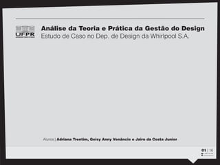 z




Análise da Teoria e Prática da Gestão do Design
Estudo de Caso no Dep. de Design da Whirlpool S.A.




Alunos | Adriana Trentim, Geisy Anny Venâncio e Jairo da Costa Junior


                                                                        01 | 16
                                                                        ::::::::
 