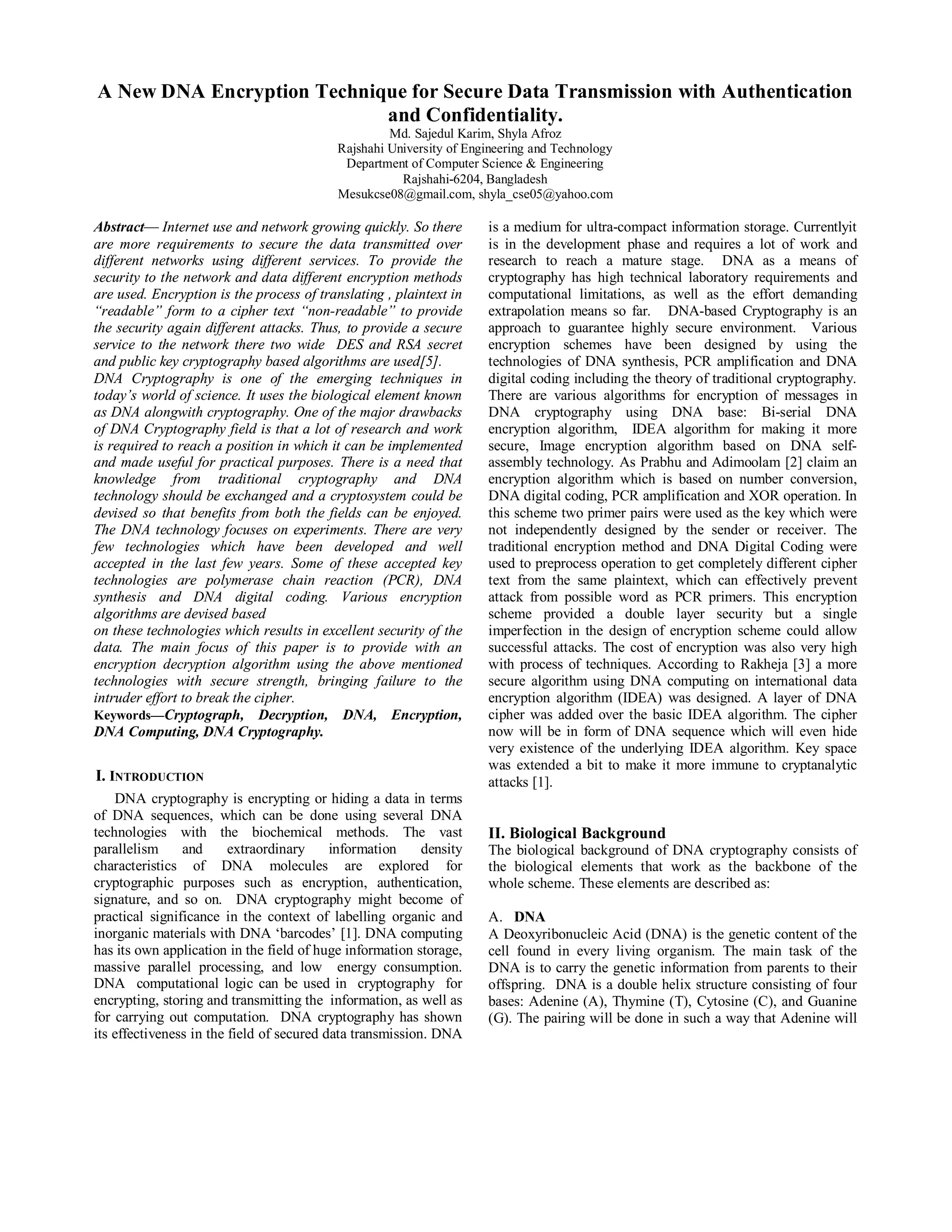 A New DNA Encryption Technique for Secure Data Transmission with Authentication 
and Confidentiality. 
Md. Sajedul Karim, Shyla Afroz 
Rajshahi University of Engineering and Technology 
Department of Computer Science & Engineering 
Rajshahi-6204, Bangladesh 
Mesukcse08@gmail.com, shyla_cse05@yahoo.com 
Abstract— Internet use and network growing quickly. So there 
are more requirements to secure the data transmitted over 
different networks using different services. To provide the 
security to the network and data different encryption methods 
are used. Encryption is the process of translating , plaintext in 
“readable” form to a cipher text “non-readable” to provide 
the security again different attacks. Thus, to provide a secure 
service to the network there two wide DES and RSA secret 
and public key cryptography based algorithms are used[5]. 
DNA Cryptography is one of the emerging techniques in 
today’s world of science. It uses the biological element known 
as DNA alongwith cryptography. One of the major drawbacks 
of DNA Cryptography field is that a lot of research and work 
is required to reach a position in which it can be implemented 
and made useful for practical purposes. There is a need that 
knowledge from traditional cryptography and DNA 
technology should be exchanged and a cryptosystem could be 
devised so that benefits from both the fields can be enjoyed. 
The DNA technology focuses on experiments. There are very 
few technologies which have been developed and well 
accepted in the last few years. Some of these accepted key 
technologies are polymerase chain reaction (PCR), DNA 
synthesis and DNA digital coding. Various encryption 
algorithms are devised based 
on these technologies which results in excellent security of the 
data. The main focus of this paper is to provide with an 
encryption decryption algorithm using the above mentioned 
technologies with secure strength, bringing failure to the 
intruder effort to break the cipher. 
Keywords—Cryptograph, Decryption, DNA, Encryption, 
DNA Computing, DNA Cryptography. 
I. INTRODUCTION 
DNA cryptography is encrypting or hiding a data in terms 
of DNA sequences, which can be done using several DNA 
technologies with the biochemical methods. The vast 
parallelism and extraordinary information density 
characteristics of DNA molecules are explored for 
cryptographic purposes such as encryption, authentication, 
signature, and so on. DNA cryptography might become of 
practical significance in the context of labelling organic and 
inorganic materials with DNA ‘barcodes’ [1]. DNA computing 
has its own application in the field of huge information storage, 
massive parallel processing, and low energy consumption. 
DNA computational logic can be used in cryptography for 
encrypting, storing and transmitting the information, as well as 
for carrying out computation. DNA cryptography has shown 
its effectiveness in the field of secured data transmission. DNA 
is a medium for ultra-compact information storage. Currentlyit 
is in the development phase and requires a lot of work and 
research to reach a mature stage. DNA as a means of 
cryptography has high technical laboratory requirements and 
computational limitations, as well as the effort demanding 
extrapolation means so far. DNA-based Cryptography is an 
approach to guarantee highly secure environment. Various 
encryption schemes have been designed by using the 
technologies of DNA synthesis, PCR amplification and DNA 
digital coding including the theory of traditional cryptography. 
There are various algorithms for encryption of messages in 
DNA cryptography using DNA base: Bi-serial DNA 
encryption algorithm, IDEA algorithm for making it more 
secure, Image encryption algorithm based on DNA self-assembly 
technology. As Prabhu and Adimoolam [2] claim an 
encryption algorithm which is based on number conversion, 
DNA digital coding, PCR amplification and XOR operation. In 
this scheme two primer pairs were used as the key which were 
not independently designed by the sender or receiver. The 
traditional encryption method and DNA Digital Coding were 
used to preprocess operation to get completely different cipher 
text from the same plaintext, which can effectively prevent 
attack from possible word as PCR primers. This encryption 
scheme provided a double layer security but a single 
imperfection in the design of encryption scheme could allow 
successful attacks. The cost of encryption was also very high 
with process of techniques. According to Rakheja [3] a more 
secure algorithm using DNA computing on international data 
encryption algorithm (IDEA) was designed. A layer of DNA 
cipher was added over the basic IDEA algorithm. The cipher 
now will be in form of DNA sequence which will even hide 
very existence of the underlying IDEA algorithm. Key space 
was extended a bit to make it more immune to cryptanalytic 
attacks [1]. 
II. Biological Background 
The biological background of DNA cryptography consists of 
the biological elements that work as the backbone of the 
whole scheme. These elements are described as: 
A. DNA 
A Deoxyribonucleic Acid (DNA) is the genetic content of the 
cell found in every living organism. The main task of the 
DNA is to carry the genetic information from parents to their 
offspring. DNA is a double helix structure consisting of four 
bases: Adenine (A), Thymine (T), Cytosine (C), and Guanine 
(G). The pairing will be done in such a way that Adenine will 
 