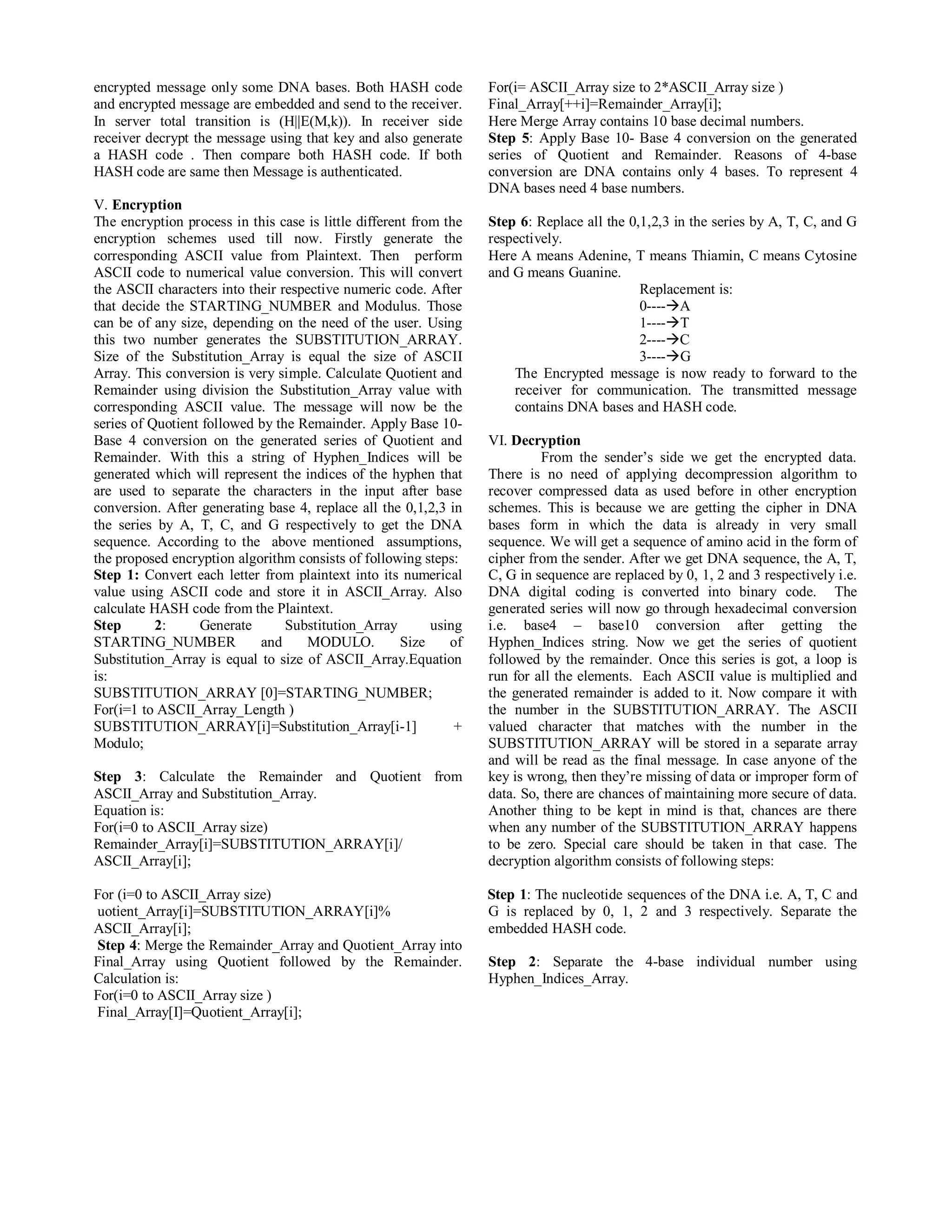 encrypted message only some DNA bases. Both HASH code 
and encrypted message are embedded and send to the receiver. 
In server total transition is (H||E(M,k)). In receiver side 
receiver decrypt the message using that key and also generate 
a HASH code . Then compare both HASH code. If both 
HASH code are same then Message is authenticated. 
V. Encryption 
The encryption process in this case is little different from the 
encryption schemes used till now. Firstly generate the 
corresponding ASCII value from Plaintext. Then perform 
ASCII code to numerical value conversion. This will convert 
the ASCII characters into their respective numeric code. After 
that decide the STARTING_NUMBER and Modulus. Those 
can be of any size, depending on the need of the user. Using 
this two number generates the SUBSTITUTION_ARRAY. 
Size of the Substitution_Array is equal the size of ASCII 
Array. This conversion is very simple. Calculate Quotient and 
Remainder using division the Substitution_Array value with 
corresponding ASCII value. The message will now be the 
series of Quotient followed by the Remainder. Apply Base 10- 
Base 4 conversion on the generated series of Quotient and 
Remainder. With this a string of Hyphen_Indices will be 
generated which will represent the indices of the hyphen that 
are used to separate the characters in the input after base 
conversion. After generating base 4, replace all the 0,1,2,3 in 
the series by A, T, C, and G respectively to get the DNA 
sequence. According to the above mentioned assumptions, 
the proposed encryption algorithm consists of following steps: 
Step 1: Convert each letter from plaintext into its numerical 
value using ASCII code and store it in ASCII_Array. Also 
calculate HASH code from the Plaintext. 
Step 2: Generate Substitution_Array using 
STARTING_NUMBER and MODULO. Size of 
Substitution_Array is equal to size of ASCII_Array.Equation 
is: 
SUBSTITUTION_ARRAY [0]=STARTING_NUMBER; 
For(i=1 to ASCII_Array_Length ) 
SUBSTITUTION_ARRAY[i]=Substitution_Array[i-1] + 
Modulo; 
Step 3: Calculate the Remainder and Quotient from 
ASCII_Array and Substitution_Array. 
Equation is: 
For(i=0 to ASCII_Array size) 
Remainder_Array[i]=SUBSTITUTION_ARRAY[i]/ 
ASCII_Array[i]; 
For (i=0 to ASCII_Array size) 
uotient_Array[i]=SUBSTITUTION_ARRAY[i]% 
ASCII_Array[i]; 
Step 4: Merge the Remainder_Array and Quotient_Array into 
Final_Array using Quotient followed by the Remainder. 
Calculation is: 
For(i=0 to ASCII_Array size ) 
Final_Array[I]=Quotient_Array[i]; 
For(i= ASCII_Array size to 2*ASCII_Array size ) 
Final_Array[++i]=Remainder_Array[i]; 
Here Merge Array contains 10 base decimal numbers. 
Step 5: Apply Base 10- Base 4 conversion on the generated 
series of Quotient and Remainder. Reasons of 4-base 
conversion are DNA contains only 4 bases. To represent 4 
DNA bases need 4 base numbers. 
Step 6: Replace all the 0,1,2,3 in the series by A, T, C, and G 
respectively. 
Here A means Adenine, T means Thiamin, C means Cytosine 
and G means Guanine. 
Replacement is: 
0----A 
1----T 
2----C 
3----G 
The Encrypted message is now ready to forward to the 
receiver for communication. The transmitted message 
contains DNA bases and HASH code. 
VI. Decryption 
From the sender’s side we get the encrypted data. 
There is no need of applying decompression algorithm to 
recover compressed data as used before in other encryption 
schemes. This is because we are getting the cipher in DNA 
bases form in which the data is already in very small 
sequence. We will get a sequence of amino acid in the form of 
cipher from the sender. After we get DNA sequence, the A, T, 
C, G in sequence are replaced by 0, 1, 2 and 3 respectively i.e. 
DNA digital coding is converted into binary code. The 
generated series will now go through hexadecimal conversion 
i.e. base4 – base10 conversion after getting the 
Hyphen_Indices string. Now we get the series of quotient 
followed by the remainder. Once this series is got, a loop is 
run for all the elements. Each ASCII value is multiplied and 
the generated remainder is added to it. Now compare it with 
the number in the SUBSTITUTION_ARRAY. The ASCII 
valued character that matches with the number in the 
SUBSTITUTION_ARRAY will be stored in a separate array 
and will be read as the final message. In case anyone of the 
key is wrong, then they’re missing of data or improper form of 
data. So, there are chances of maintaining more secure of data. 
Another thing to be kept in mind is that, chances are there 
when any number of the SUBSTITUTION_ARRAY happens 
to be zero. Special care should be taken in that case. The 
decryption algorithm consists of following steps: 
Step 1: The nucleotide sequences of the DNA i.e. A, T, C and 
G is replaced by 0, 1, 2 and 3 respectively. Separate the 
embedded HASH code. 
Step 2: Separate the 4-base individual number using 
Hyphen_Indices_Array. 
 