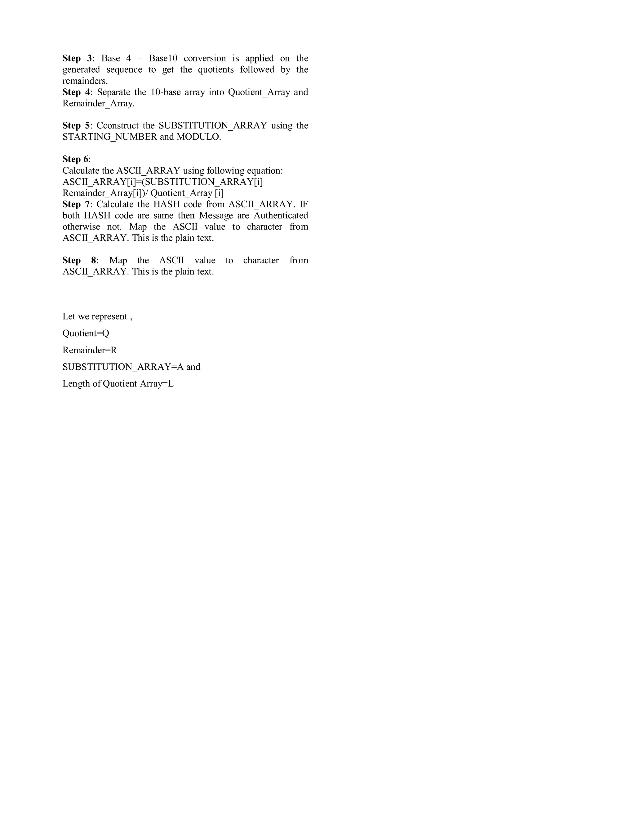 Step 3: Base 4 – Base10 conversion is applied on the 
generated sequence to get the quotients followed by the 
remainders. 
Step 4: Separate the 10-base array into Quotient_Array and 
Remainder_Array. 
Step 5: Cconstruct the SUBSTITUTION_ARRAY using the 
STARTING_NUMBER and MODULO. 
Step 6: 
Calculate the ASCII_ARRAY using following equation: 
ASCII_ARRAY[i]=(SUBSTITUTION_ARRAY[i] 
Remainder_Array[i])/ Quotient_Array [i] 
Step 7: Calculate the HASH code from ASCII_ARRAY. IF 
both HASH code are same then Message are Authenticated 
otherwise not. Map the ASCII value to character from 
ASCII_ARRAY. This is the plain text. 
Step 8: Map the ASCII value to character from 
ASCII_ARRAY. This is the plain text. 
Let we represent , 
Quotient=Q 
Remainder=R 
SUBSTITUTION_ARRAY=A and 
Length of Quotient Array=L 
 