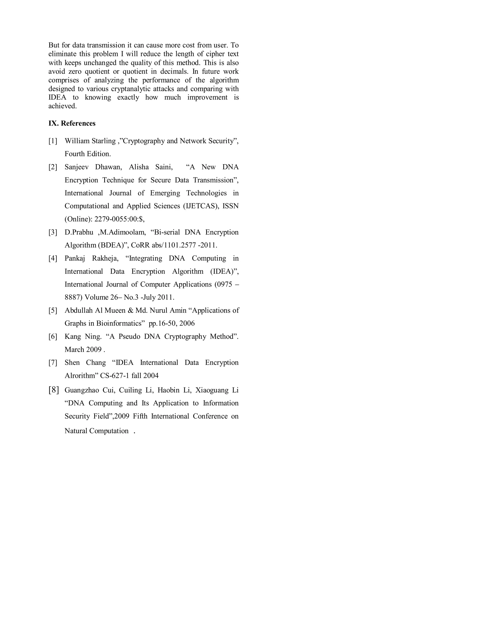 But for data transmission it can cause more cost from user. To 
eliminate this problem I will reduce the length of cipher text 
with keeps unchanged the quality of this method. This is also 
avoid zero quotient or quotient in decimals. In future work 
comprises of analyzing the performance of the algorithm 
designed to various cryptanalytic attacks and comparing with 
IDEA to knowing exactly how much improvement is 
achieved. 
IX. References 
[1] William Starling ,”Cryptography and Network Security”, 
Fourth Edition. 
[2] Sanjeev Dhawan, Alisha Saini, “A New DNA 
Encryption Technique for Secure Data Transmission”, 
International Journal of Emerging Technologies in 
Computational and Applied Sciences (IJETCAS), ISSN 
(Online): 2279-0055:00:$, 
[3] D.Prabhu ,M.Adimoolam, “Bi-serial DNA Encryption 
Algorithm (BDEA)”, CoRR abs/1101.2577 -2011. 
[4] Pankaj Rakheja, “Integrating DNA Computing in 
International Data Encryption Algorithm (IDEA)”, 
International Journal of Computer Applications (0975 – 
8887) Volume 26– No.3 -July 2011. 
[5] Abdullah Al Mueen & Md. Nurul Amin “Applications of 
Graphs in Bioinformatics” pp.16-50, 2006 
[6] Kang Ning. “A Pseudo DNA Cryptography Method”. 
March 2009 . 
[7] Shen Chang “IDEA International Data Encryption 
Alrorithm” CS-627-1 fall 2004 
[8] Guangzhao Cui, Cuiling Li, Haobin Li, Xiaoguang Li 
“DNA Computing and Its Application to Information 
Security Field”,2009 Fifth International Conference on 
Natural Computation . 
