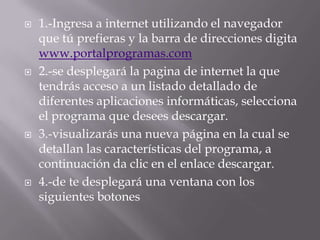   1.-Ingresa a internet utilizando el navegador
    que tú prefieras y la barra de direcciones digita
    www.portalprogramas.com
   2.-se desplegará la pagina de internet la que
    tendrás acceso a un listado detallado de
    diferentes aplicaciones informáticas, selecciona
    el programa que desees descargar.
   3.-visualizarás una nueva página en la cual se
    detallan las características del programa, a
    continuación da clic en el enlace descargar.
   4.-de te desplegará una ventana con los
    siguientes botones
 