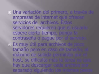    Una variación del primero, a través de
    empresas de internet que ofrecen
    servicios de archivos. Estos
    servidores requieren que el usuario
    espere cierto tiempo, ponga la
    contraseña o pague por el servicio.
   Es muy útil para archivos de poco
    tamaño pero en caso de tamaño, al
    máximo de subida permitido por el
    host, se dificulta más la tarea ya que
    hay que descargar cada archivo por
    separado siguiendo los mismos pasos
 