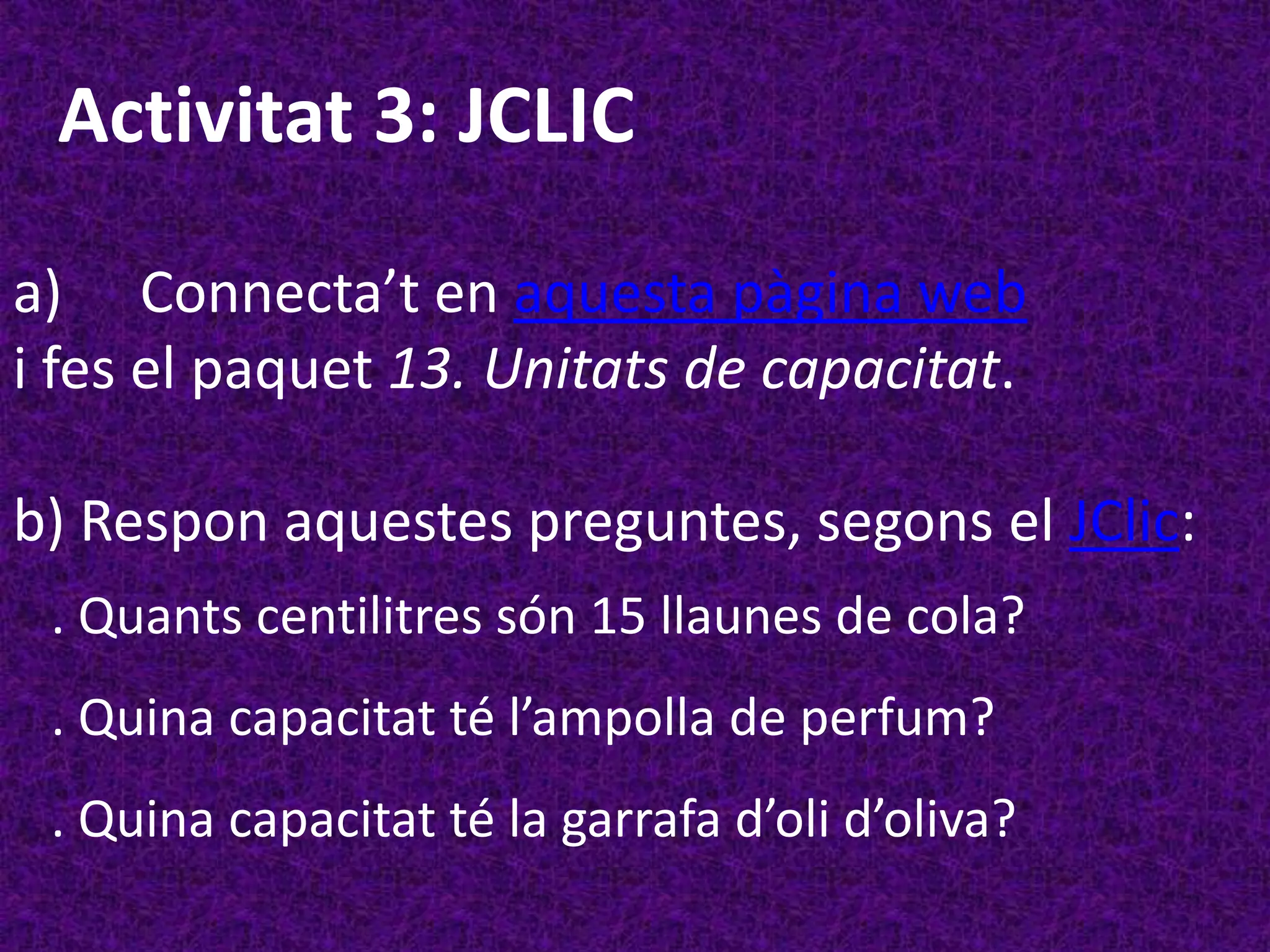 Activitat 3: JCLIC

a) Connecta’t en aquesta pàgina web
i fes el paquet 13. Unitats de capacitat.

b) Respon aquestes preguntes, segons el JClic:
 . Quants centilitres són 15 llaunes de cola?
 . Quina capacitat té l’ampolla de perfum?
 . Quina capacitat té la garrafa d’oli d’oliva?
 