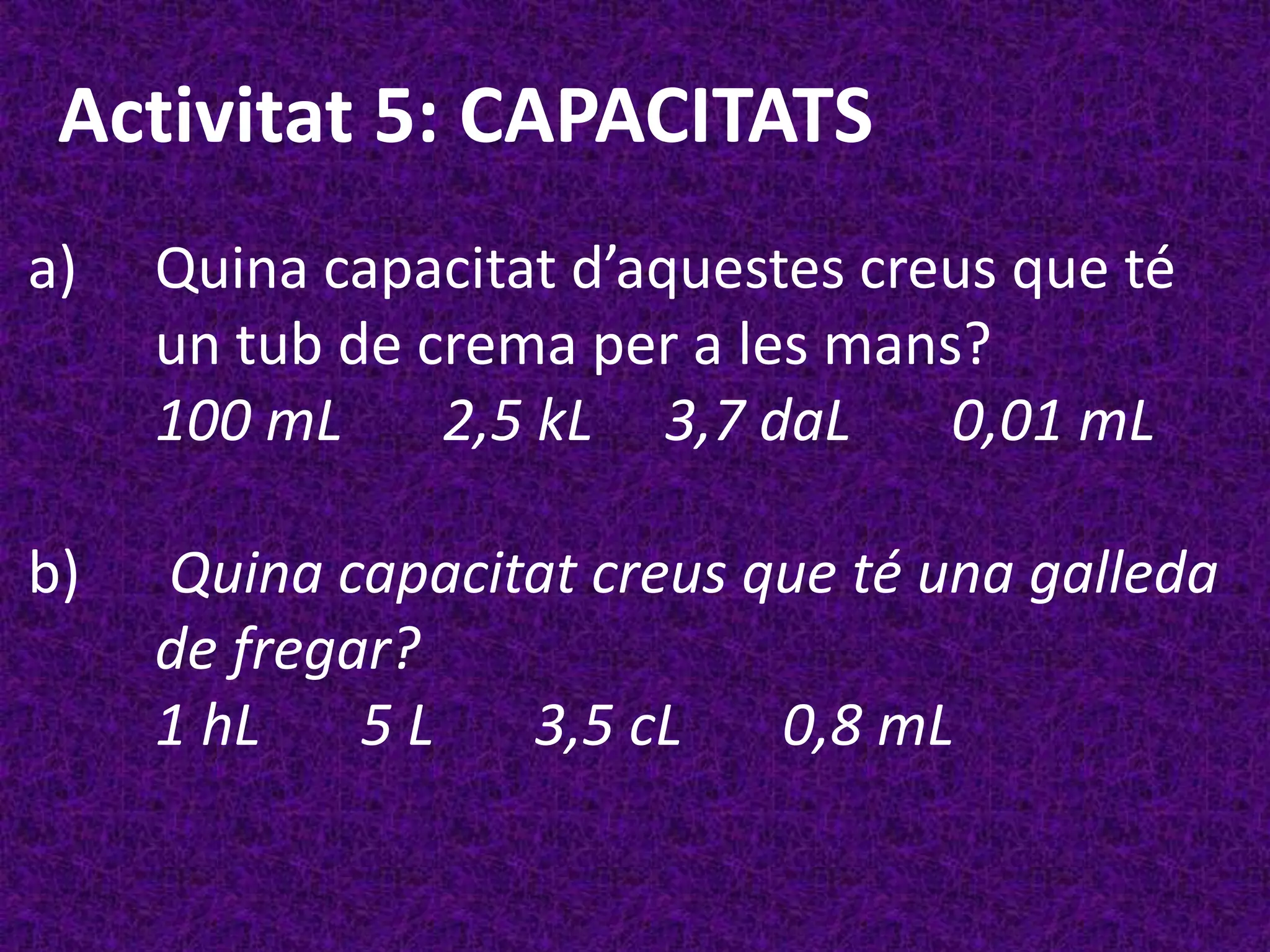 Activitat 5: CAPACITATS
a)   Quina capacitat d’aquestes creus que té
     un tub de crema per a les mans?
     100 mL     2,5 kL 3,7 daL     0,01 mL

b)   Quina capacitat creus que té una galleda
     de fregar?
     1 hL    5L   3,5 cL    0,8 mL
 
