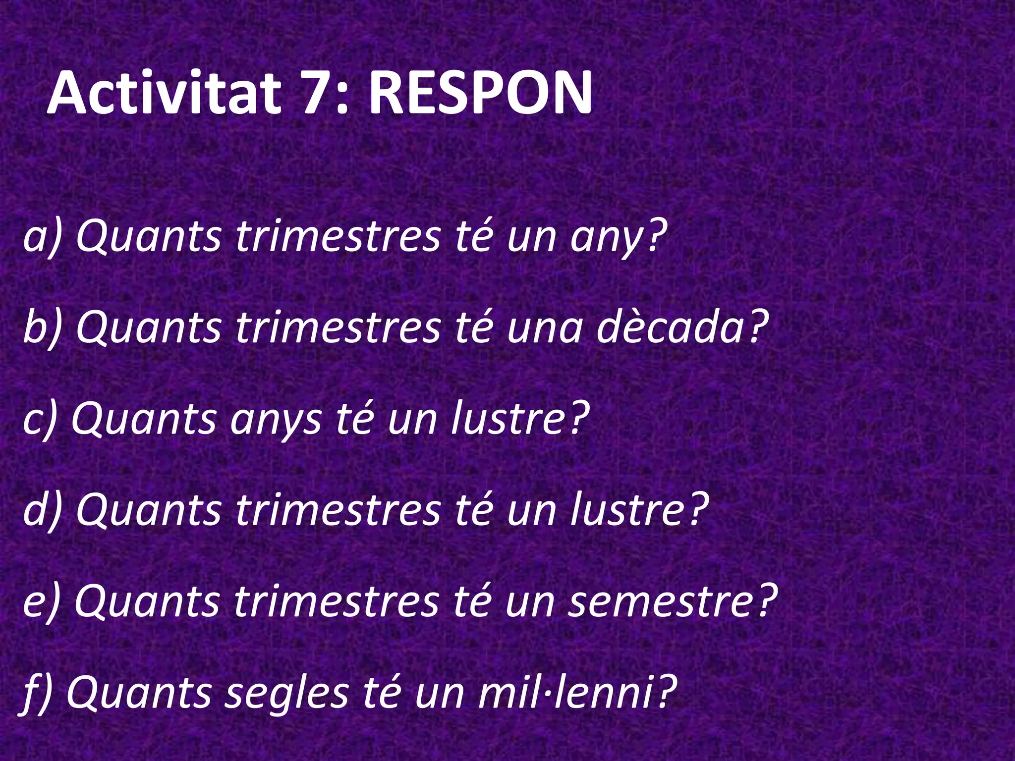 Activitat 7: RESPON

a) Quants trimestres té un any?
b) Quants trimestres té una dècada?
c) Quants anys té un lustre?
d) Quants trimestres té un lustre?
e) Quants trimestres té un semestre?
f) Quants segles té un mil·lenni?
 