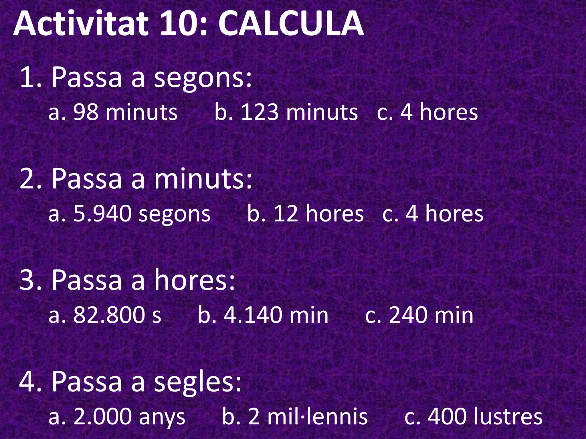 Activitat 10: CALCULA
1. Passa a segons:
  a. 98 minuts      b. 123 minuts c. 4 hores

2. Passa a minuts:
  a. 5.940 segons     b. 12 hores c. 4 hores

3. Passa a hores:
  a. 82.800 s     b. 4.140 min    c. 240 min

4. Passa a segles:
  a. 2.000 anys     b. 2 mil·lennis   c. 400 lustres
 