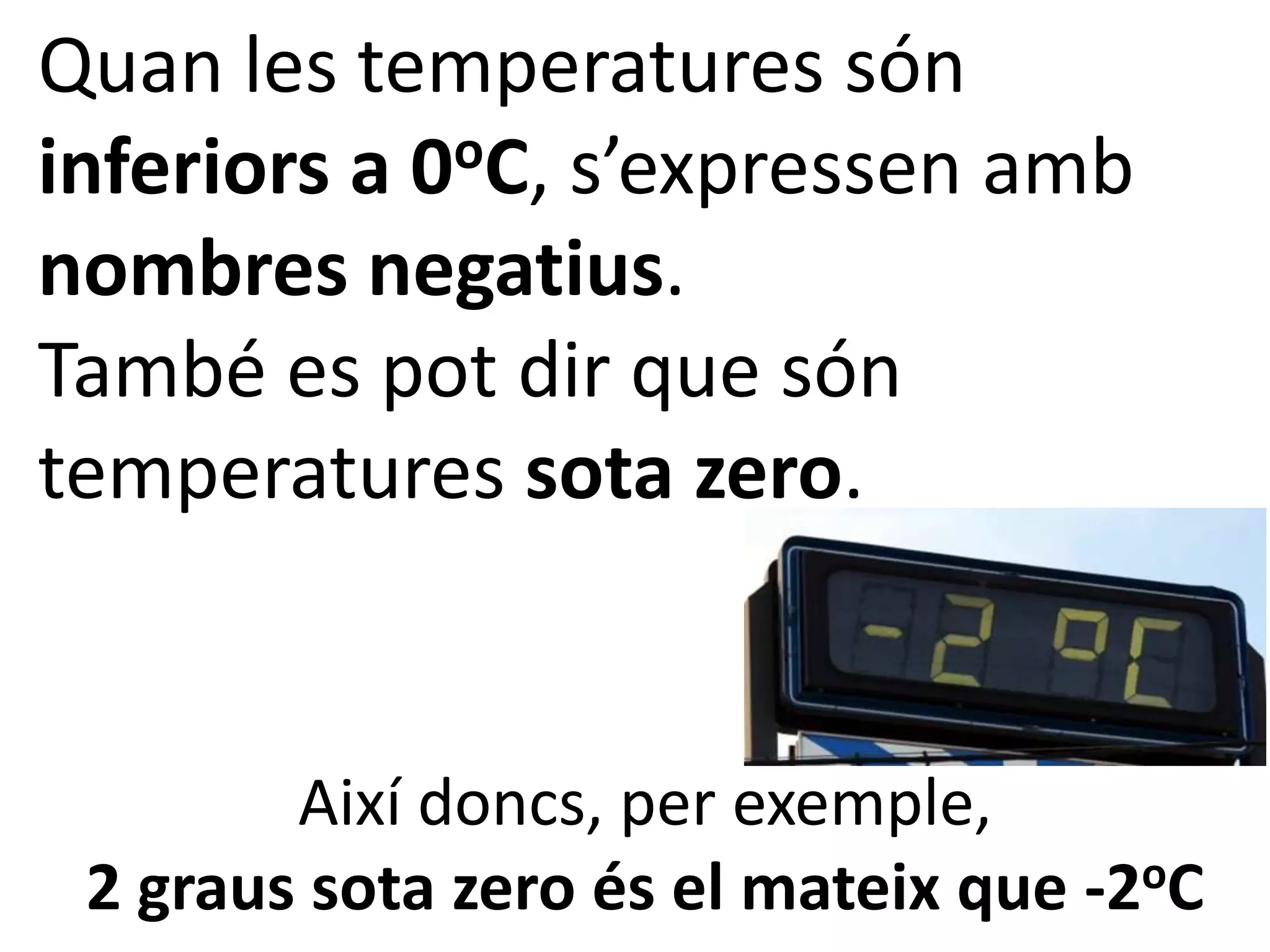 Quan les temperatures són
inferiors a 0 oC, s’expressen amb

nombres negatius.
També es pot dir que són
temperatures sota zero.


        Així doncs, per exemple,
 2 graus sota zero és el mateix que -2oC
 
