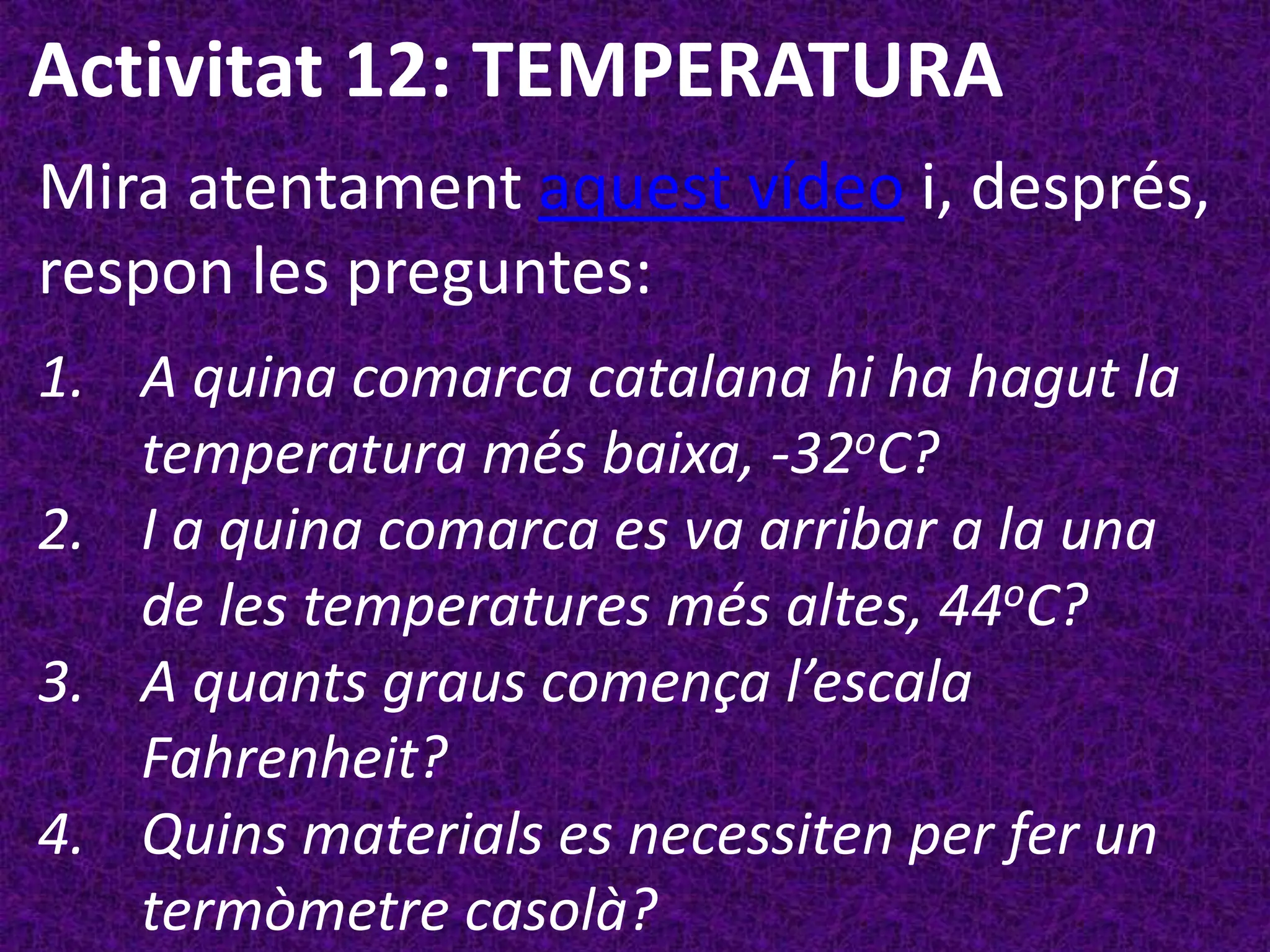 Activitat 12: TEMPERATURA
Mira atentament aquest vídeo i, després,
respon les preguntes:
1. A quina comarca catalana hi ha hagut la
   temperatura més baixa, -32oC?
2. I a quina comarca es va arribar a la una
   de les temperatures més altes, 44oC?
3. A quants graus comença l’escala
   Fahrenheit?
4. Quins materials es necessiten per fer un
   termòmetre casolà?
 