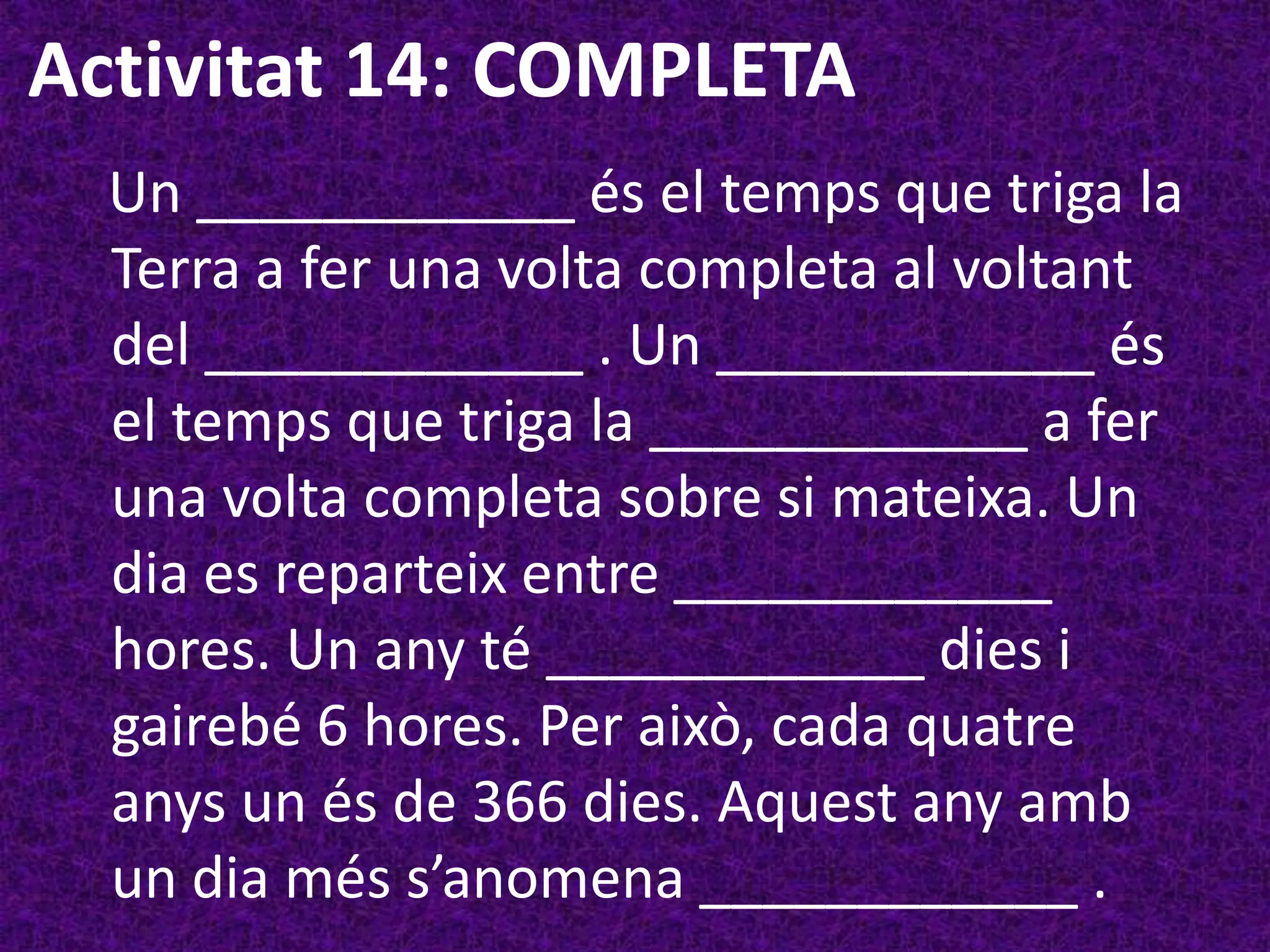 Activitat 14: COMPLETA
  Un ____________ és el temps que triga la
  Terra a fer una volta completa al voltant
  del ____________ . Un ____________ és
  el temps que triga la ____________ a fer
  una volta completa sobre si mateixa. Un
  dia es reparteix entre ____________
  hores. Un any té ____________ dies i
  gairebé 6 hores. Per això, cada quatre
  anys un és de 366 dies. Aquest any amb
  un dia més s’anomena ____________ .
 