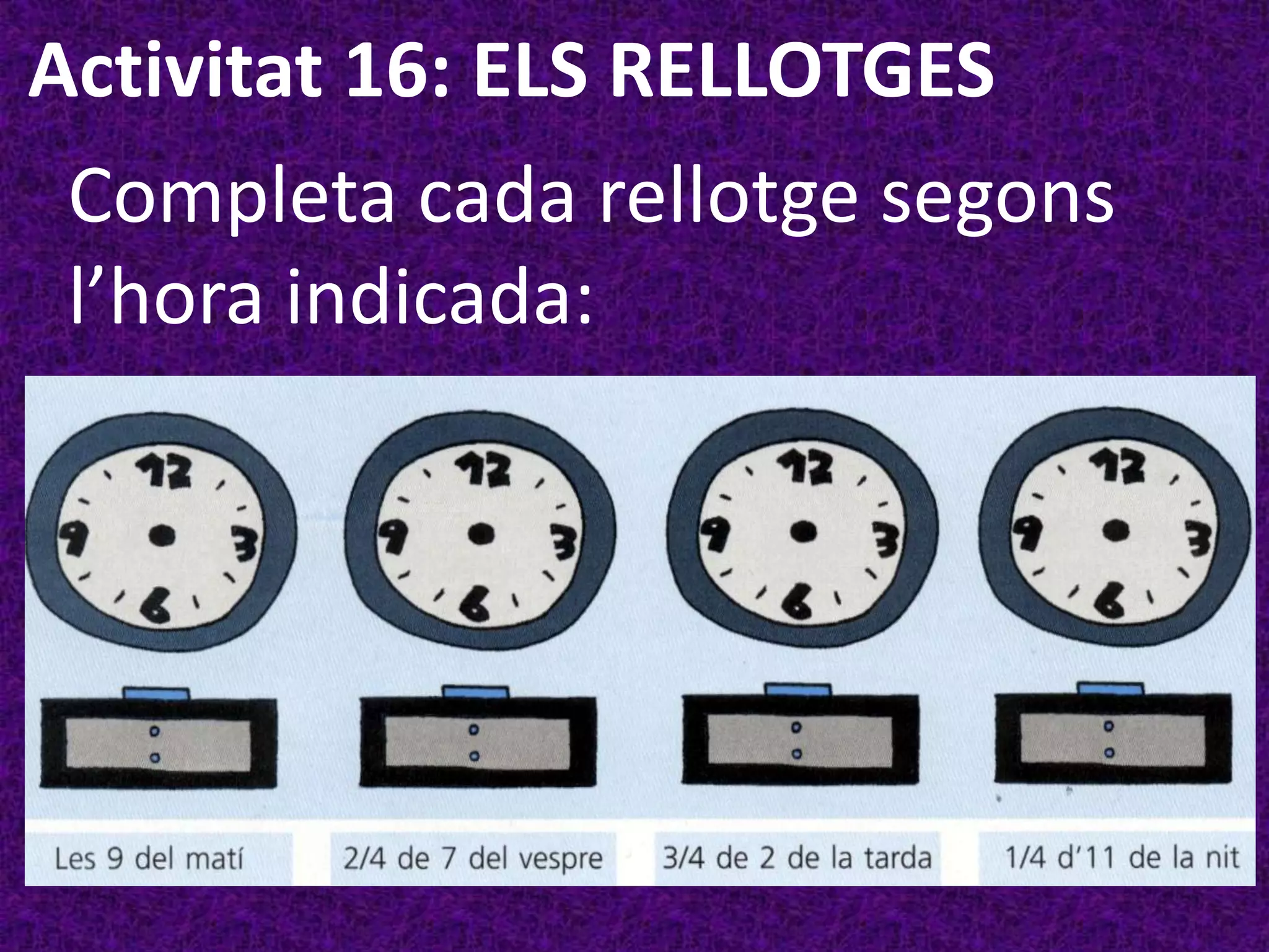 Activitat 16: ELS RELLOTGES
 Completa cada rellotge segons
 l’hora indicada:
 