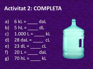 Activitat 2: COMPLETA

a)   6 kL = ____ daL
b)   5 hL = ____ dL
c)   1.000 L = ____ kL
d)   28 daL = ____ cL
e)   23 dL = ____ cL
f)   20 L = ____ daL
g)   70 hL = ____ kL
 