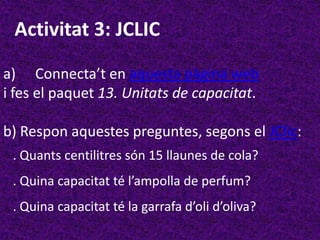 Activitat 3: JCLIC

a) Connecta’t en aquesta pàgina web
i fes el paquet 13. Unitats de capacitat.

b) Respon aquestes preguntes, segons el JClic:
 . Quants centilitres són 15 llaunes de cola?
 . Quina capacitat té l’ampolla de perfum?
 . Quina capacitat té la garrafa d’oli d’oliva?
 