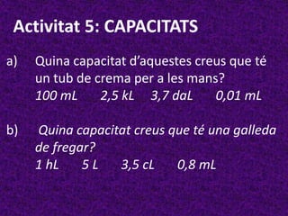 Activitat 5: CAPACITATS
a)   Quina capacitat d’aquestes creus que té
     un tub de crema per a les mans?
     100 mL     2,5 kL 3,7 daL     0,01 mL

b)   Quina capacitat creus que té una galleda
     de fregar?
     1 hL    5L   3,5 cL    0,8 mL
 