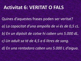 Activitat 6: VERITAT O FALS

Quines d’aquestes frases poden ser veritat?
a) La capacitat d’una ampolla de vi és de 0,5 cL.
b) En un dipòsit de cotxe hi caben uns 5.000 dL.
c) Un adult sa té de 4,5 a 6 litres de sang.
d) En una rentadora caben uns 5.000 L d’aigua.
 