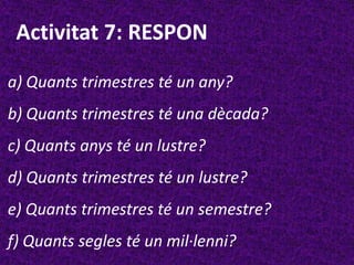 Activitat 7: RESPON

a) Quants trimestres té un any?
b) Quants trimestres té una dècada?
c) Quants anys té un lustre?
d) Quants trimestres té un lustre?
e) Quants trimestres té un semestre?
f) Quants segles té un mil·lenni?
 