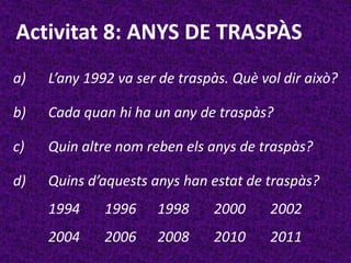 Activitat 8: ANYS DE TRASPÀS
a)   L’any 1992 va ser de traspàs. Què vol dir això?

b)   Cada quan hi ha un any de traspàs?

c)   Quin altre nom reben els anys de traspàs?

d)   Quins d’aquests anys han estat de traspàs?
     1994     1996    1998     2000      2002
     2004     2006    2008     2010      2011
 