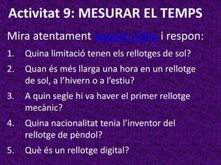 Activitat 9: MESURAR EL TEMPS
Mira atentament aquest vídeo i respon:
1.   Quina limitació tenen els rellotges de sol?
2.   Quan és més llarga una hora en un rellotge
     de sol, a l’hivern o a l’estiu?
3.   A quin segle hi va haver el primer rellotge
     mecànic?
4.   Quina nacionalitat tenia l’inventor del
     rellotge de pèndol?
5.   Què és un rellotge digital?
 