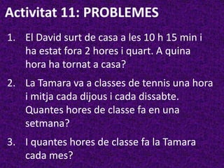 Activitat 11: PROBLEMES
1. El David surt de casa a les 10 h 15 min i
   ha estat fora 2 hores i quart. A quina
   hora ha tornat a casa?
2. La Tamara va a classes de tennis una hora
   i mitja cada dijous i cada dissabte.
   Quantes hores de classe fa en una
   setmana?
3. I quantes hores de classe fa la Tamara
   cada mes?
 